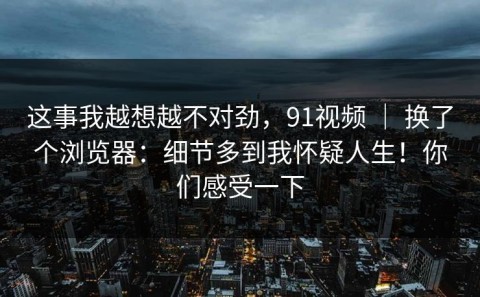 这事我越想越不对劲，91视频 ｜ 换了个浏览器：细节多到我怀疑人生！你们感受一下