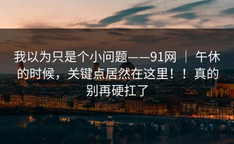 我以为只是个小问题——91网 ｜ 午休的时候，关键点居然在这里！！真的别再硬扛了