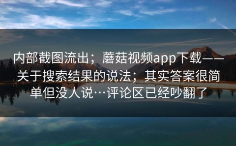 内部截图流出；蘑菇视频app下载——关于搜索结果的说法；其实答案很简单但没人说…评论区已经吵翻了