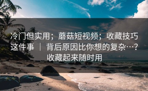 冷门但实用；蘑菇短视频；收藏技巧这件事 ｜ 背后原因比你想的复杂…？收藏起来随时用