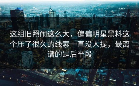 这组旧照闹这么大，偏偏明星黑料这个压了很久的线索一直没人提，最离谱的是后半段