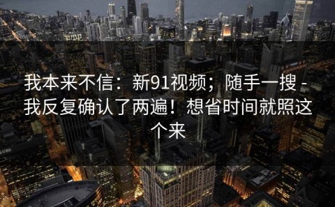 我本来不信：新91视频；随手一搜 - 我反复确认了两遍！想省时间就照这个来