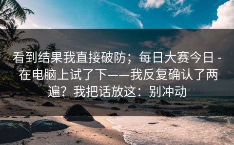 看到结果我直接破防；每日大赛今日 - 在电脑上试了下——我反复确认了两遍？我把话放这：别冲动