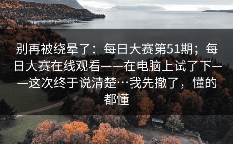 别再被绕晕了：每日大赛第51期；每日大赛在线观看——在电脑上试了下——这次终于说清楚…我先撤了，懂的都懂