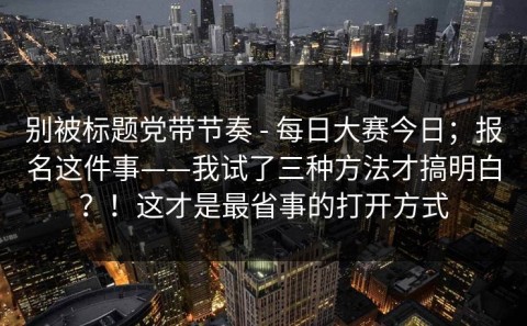 别被标题党带节奏 - 每日大赛今日；报名这件事——我试了三种方法才搞明白？！这才是最省事的打开方式