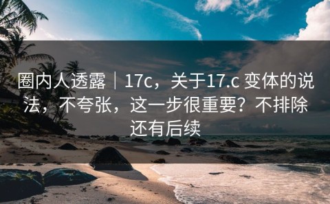 圈内人透露｜17c，关于17.c 变体的说法，不夸张，这一步很重要？不排除还有后续