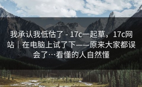 我承认我低估了 - 17c一起草，17c网站｜在电脑上试了下——原来大家都误会了…看懂的人自然懂