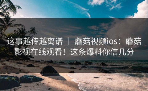 这事越传越离谱 ｜ 蘑菇视频ios：蘑菇影视在线观看！这条爆料你信几分