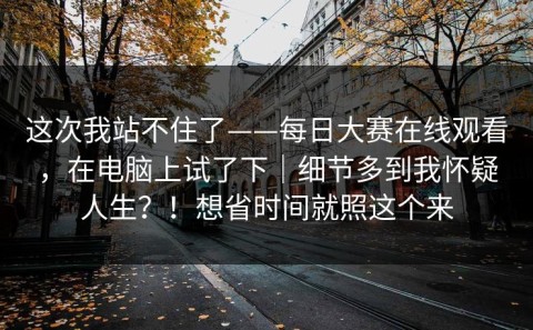 这次我站不住了——每日大赛在线观看，在电脑上试了下｜细节多到我怀疑人生？！想省时间就照这个来