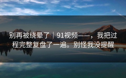 别再被绕晕了｜91视频——，我把过程完整复盘了一遍。别怪我没提醒