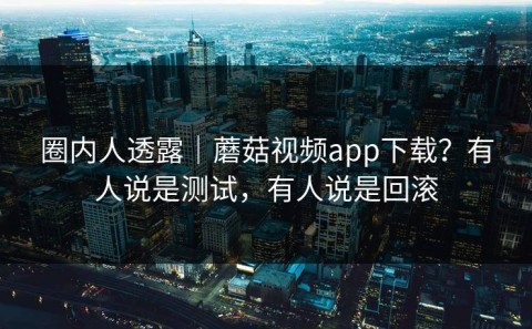 圈内人透露｜蘑菇视频app下载？有人说是测试，有人说是回滚