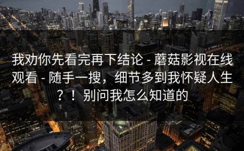 我劝你先看完再下结论 - 蘑菇影视在线观看 - 随手一搜，细节多到我怀疑人生？！别问我怎么知道的