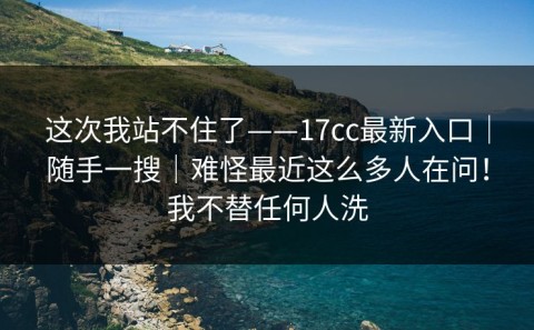这次我站不住了——17cc最新入口｜随手一搜｜难怪最近这么多人在问！我不替任何人洗