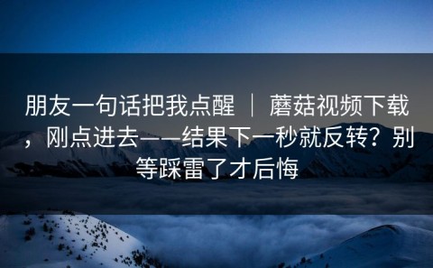 朋友一句话把我点醒 ｜ 蘑菇视频下载，刚点进去——结果下一秒就反转？别等踩雷了才后悔