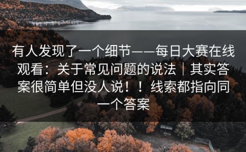 有人发现了一个细节——每日大赛在线观看：关于常见问题的说法｜其实答案很简单但没人说！！线索都指向同一个答案