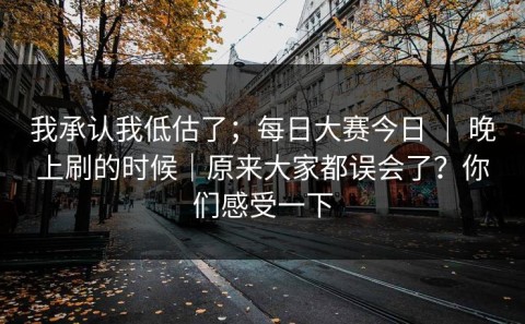 我承认我低估了；每日大赛今日 ｜ 晚上刷的时候｜原来大家都误会了？你们感受一下
