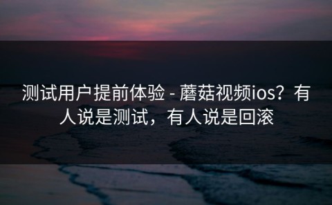 测试用户提前体验 - 蘑菇视频ios？有人说是测试，有人说是回滚