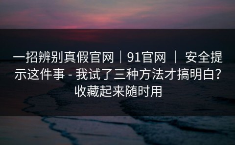 一招辨别真假官网｜91官网 ｜ 安全提示这件事 - 我试了三种方法才搞明白？收藏起来随时用