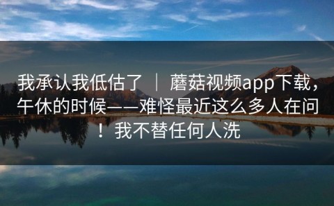 我承认我低估了 ｜ 蘑菇视频app下载，午休的时候——难怪最近这么多人在问！我不替任何人洗