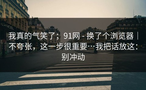 我真的气笑了；91网 - 换了个浏览器｜不夸张，这一步很重要…我把话放这：别冲动