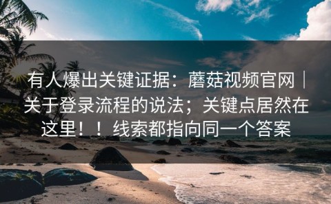 有人爆出关键证据：蘑菇视频官网｜关于登录流程的说法；关键点居然在这里！！线索都指向同一个答案