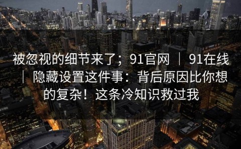 被忽视的细节来了；91官网 ｜ 91在线 ｜ 隐藏设置这件事：背后原因比你想的复杂！这条冷知识救过我