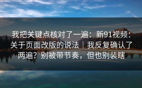 我把关键点核对了一遍：新91视频：关于页面改版的说法｜我反复确认了两遍？别被带节奏，但也别装瞎