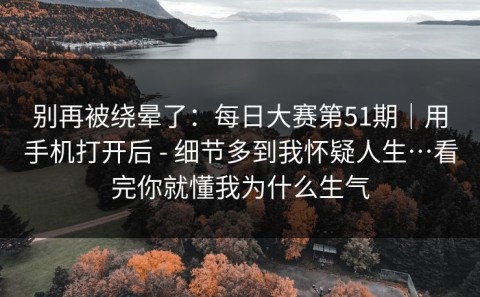 别再被绕晕了：每日大赛第51期｜用手机打开后 - 细节多到我怀疑人生…看完你就懂我为什么生气