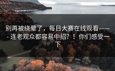 别再被绕晕了，每日大赛在线观看—— - 连老观众都容易中招？！你们感受一下