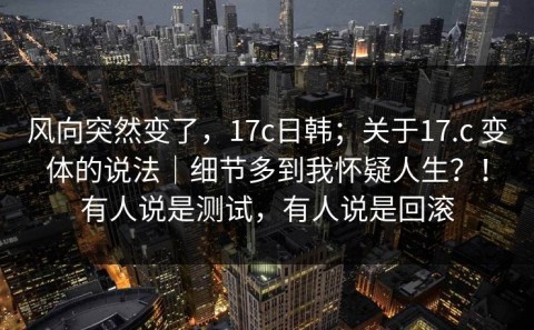 风向突然变了，17c日韩；关于17.c 变体的说法｜细节多到我怀疑人生？！有人说是测试，有人说是回滚