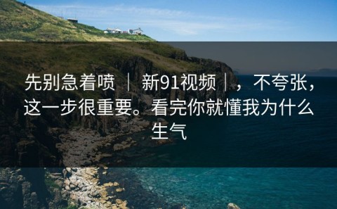 先别急着喷 ｜ 新91视频｜，不夸张，这一步很重要。看完你就懂我为什么生气