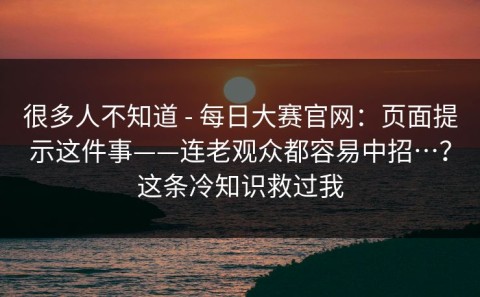 很多人不知道 - 每日大赛官网：页面提示这件事——连老观众都容易中招…？这条冷知识救过我