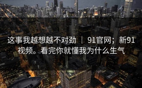 这事我越想越不对劲 ｜ 91官网；新91视频。看完你就懂我为什么生气