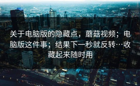 关于电脑版的隐藏点，蘑菇视频；电脑版这件事；结果下一秒就反转…收藏起来随时用