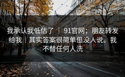 我承认我低估了 ｜ 91官网；朋友转发给我｜其实答案很简单但没人说。我不替任何人洗