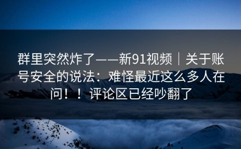 群里突然炸了——新91视频｜关于账号安全的说法：难怪最近这么多人在问！！评论区已经吵翻了
