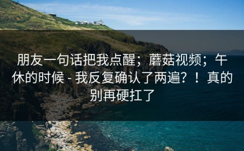 朋友一句话把我点醒；蘑菇视频；午休的时候 - 我反复确认了两遍？！真的别再硬扛了