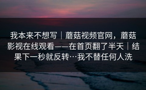 我本来不想写｜蘑菇视频官网，蘑菇影视在线观看——在首页翻了半天｜结果下一秒就反转…我不替任何人洗