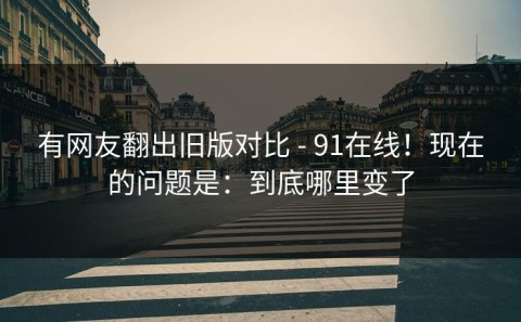 有网友翻出旧版对比 - 91在线！现在的问题是：到底哪里变了