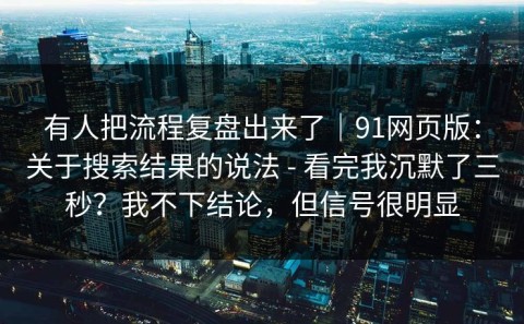 有人把流程复盘出来了｜91网页版：关于搜索结果的说法 - 看完我沉默了三秒？我不下结论，但信号很明显