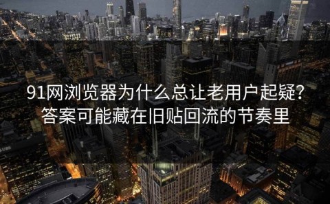 91网浏览器为什么总让老用户起疑？答案可能藏在旧贴回流的节奏里