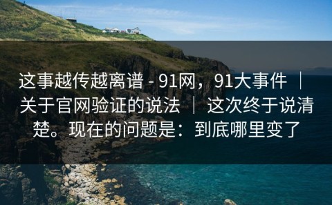 这事越传越离谱 - 91网，91大事件 ｜ 关于官网验证的说法 ｜ 这次终于说清楚。现在的问题是：到底哪里变了