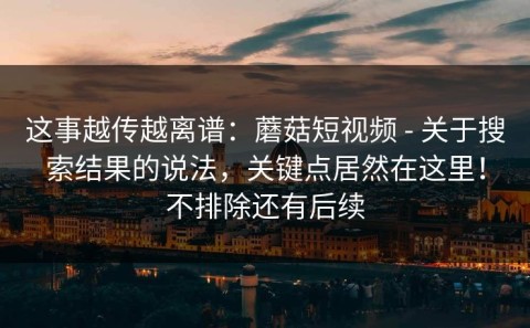 这事越传越离谱：蘑菇短视频 - 关于搜索结果的说法，关键点居然在这里！不排除还有后续