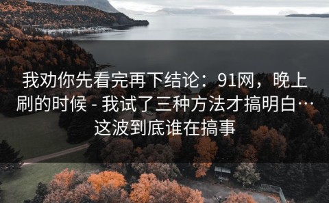 我劝你先看完再下结论：91网，晚上刷的时候 - 我试了三种方法才搞明白…这波到底谁在搞事