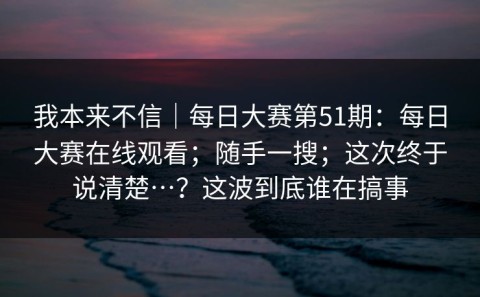 我本来不信｜每日大赛第51期：每日大赛在线观看；随手一搜；这次终于说清楚…？这波到底谁在搞事