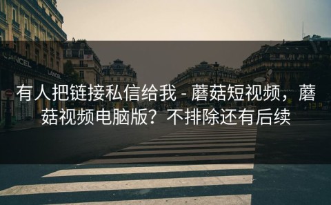 有人把链接私信给我 - 蘑菇短视频，蘑菇视频电脑版？不排除还有后续