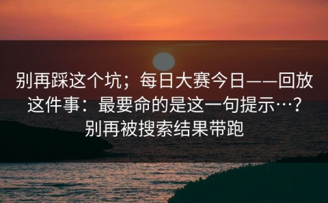 别再踩这个坑；每日大赛今日——回放这件事：最要命的是这一句提示…？别再被搜索结果带跑