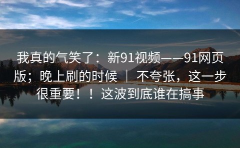 我真的气笑了：新91视频——91网页版；晚上刷的时候 ｜ 不夸张，这一步很重要！！这波到底谁在搞事
