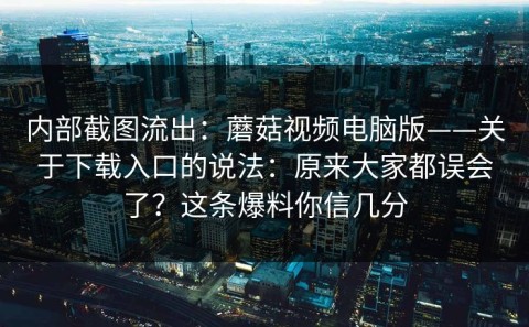 内部截图流出：蘑菇视频电脑版——关于下载入口的说法：原来大家都误会了？这条爆料你信几分