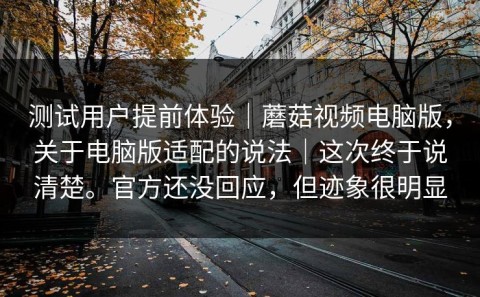 测试用户提前体验｜蘑菇视频电脑版，关于电脑版适配的说法｜这次终于说清楚。官方还没回应，但迹象很明显